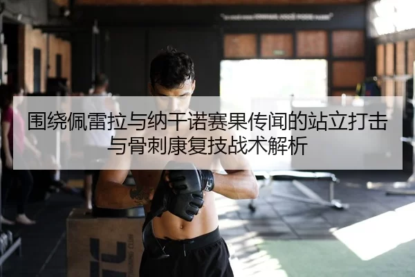 围绕佩雷拉与纳干诺赛果传闻的站立打击与骨刺康复技战术解析