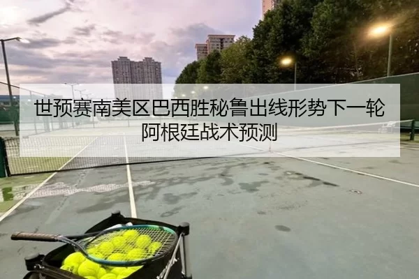 世预赛南美区巴西胜秘鲁出线形势下一轮阿根廷战术预测